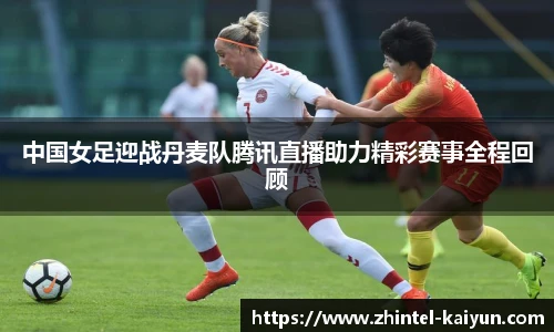 中国女足迎战丹麦队腾讯直播助力精彩赛事全程回顾